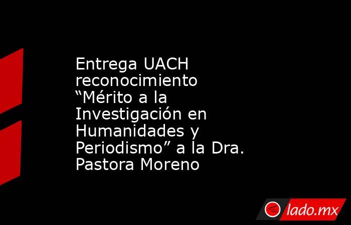 Entrega UACH reconocimiento “Mérito a la Investigación en Humanidades y Periodismo” a la Dra. Pastora Moreno. Noticias en tiempo real