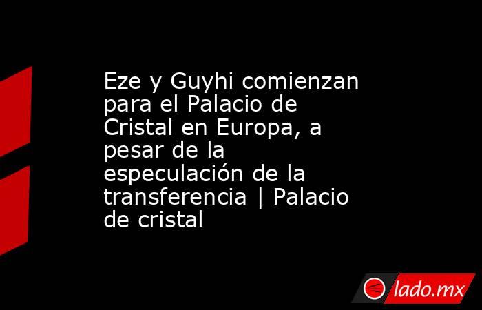 Eze y Guyhi comienzan para el Palacio de Cristal en Europa, a pesar de la especulación de la transferencia | Palacio de cristal. Noticias en tiempo real