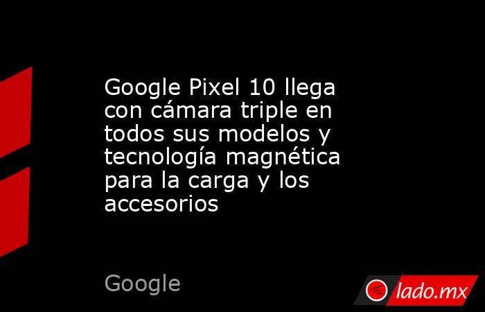Google Pixel 10 llega con cámara triple en todos sus modelos y tecnología magnética para la carga y los accesorios. Noticias en tiempo real