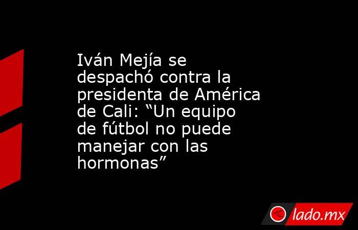 Iván Mejía se despachó contra la presidenta de América de Cali: “Un equipo de fútbol no puede manejar con las hormonas”. Noticias en tiempo real