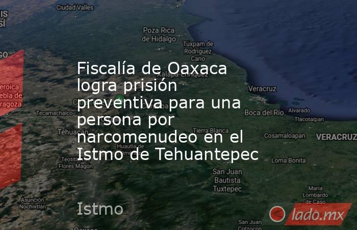 Fiscalía de Oaxaca logra prisión preventiva para una persona por narcomenudeo en el Istmo de Tehuantepec. Noticias en tiempo real