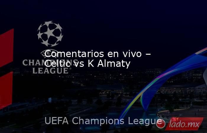 Comentarios en vivo – Celtic vs K Almaty. Noticias en tiempo real