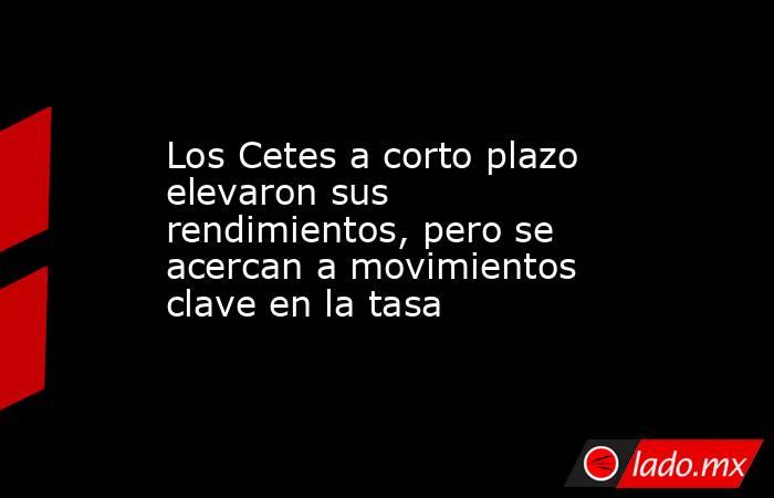 Los Cetes a corto plazo elevaron sus rendimientos, pero se acercan a movimientos clave en la tasa. Noticias en tiempo real