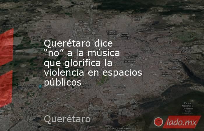 Querétaro dice “no” a la música que glorifica la violencia en espacios públicos. Noticias en tiempo real