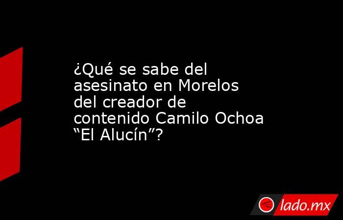 ¿Qué se sabe del asesinato en Morelos del creador de contenido Camilo Ochoa “El Alucín”?. Noticias en tiempo real