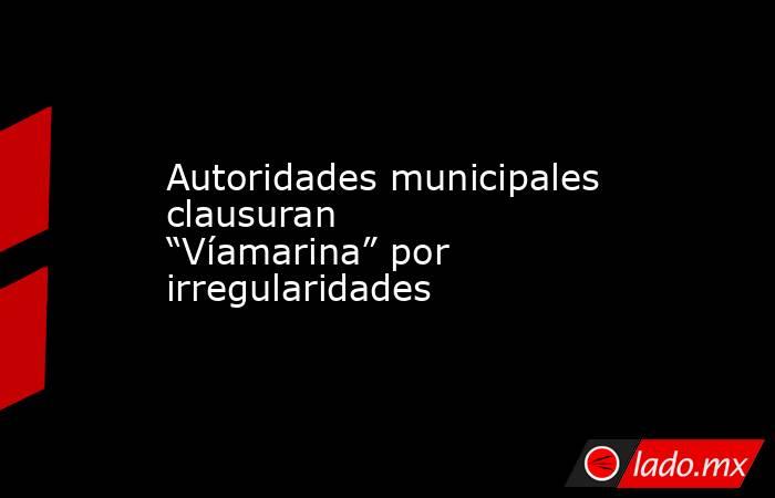 Autoridades municipales clausuran “Víamarina” por irregularidades. Noticias en tiempo real
