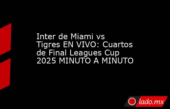 Inter de Miami vs Tigres EN VIVO: Cuartos de Final Leagues Cup 2025 MINUTO A MINUTO. Noticias en tiempo real