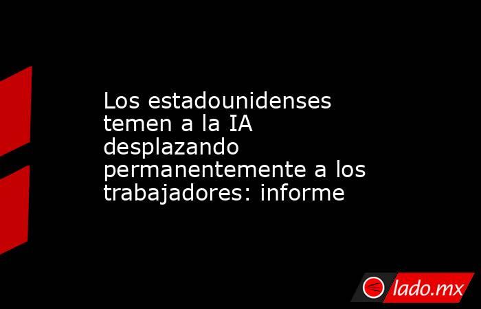 Los estadounidenses temen a la IA desplazando permanentemente a los trabajadores: informe. Noticias en tiempo real