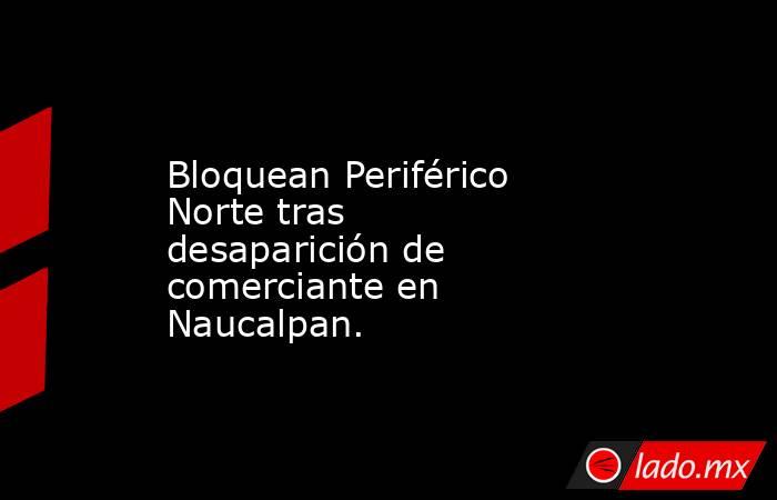 Bloquean Periférico Norte tras desaparición de comerciante en Naucalpan.. Noticias en tiempo real