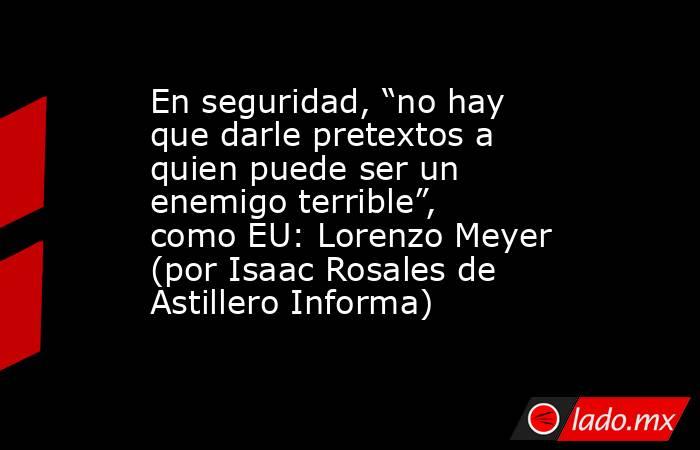 En seguridad, “no hay que darle pretextos a quien puede ser un enemigo terrible”, como EU: Lorenzo Meyer (por Isaac Rosales de Astillero Informa). Noticias en tiempo real