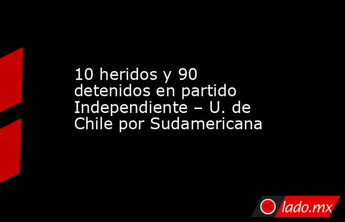 10 heridos y 90 detenidos en partido Independiente – U. de Chile por Sudamericana. Noticias en tiempo real