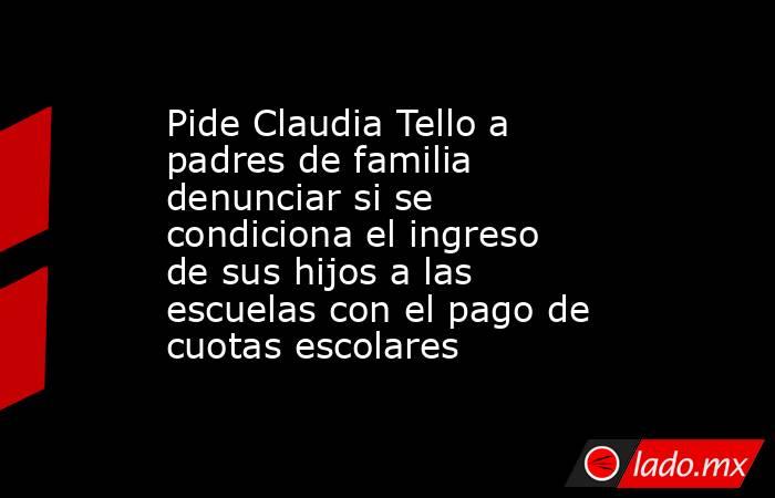 Pide Claudia Tello a padres de familia denunciar si se condiciona el ingreso de sus hijos a las escuelas con el pago de cuotas escolares. Noticias en tiempo real