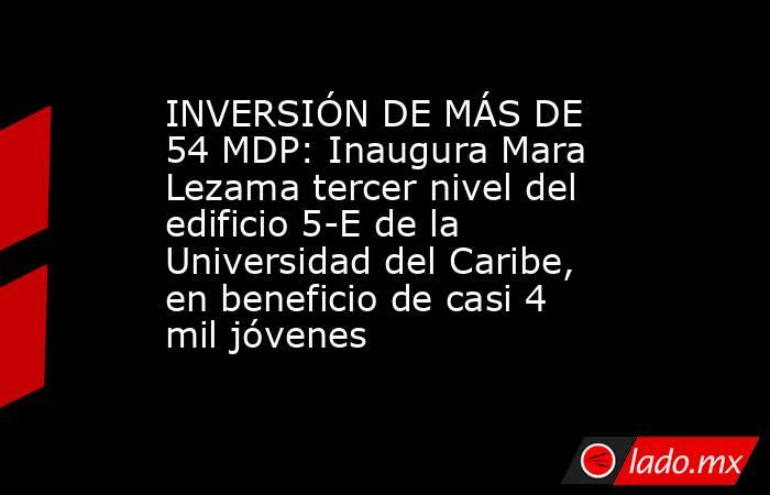 INVERSIÓN DE MÁS DE 54 MDP: Inaugura Mara Lezama tercer nivel del edificio 5-E de la Universidad del Caribe, en beneficio de casi 4 mil jóvenes. Noticias en tiempo real