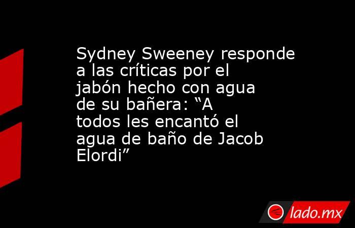 Sydney Sweeney responde a las críticas por el jabón hecho con agua de su bañera: “A todos les encantó el agua de baño de Jacob Elordi”. Noticias en tiempo real