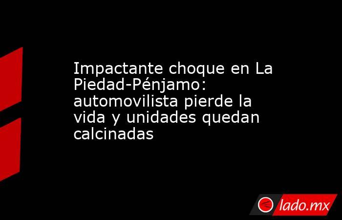 Impactante choque en La Piedad-Pénjamo: automovilista pierde la vida y unidades quedan calcinadas. Noticias en tiempo real