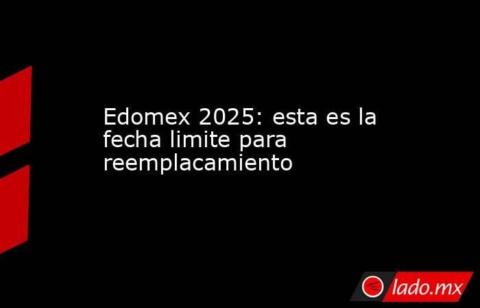 Edomex 2025: esta es la fecha limite para reemplacamiento. Noticias en tiempo real