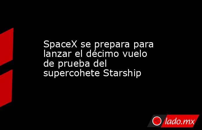 SpaceX se prepara para lanzar el décimo vuelo de prueba del supercohete Starship. Noticias en tiempo real