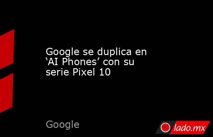Google se duplica en ‘AI Phones’ con su serie Pixel 10. Noticias en tiempo real
