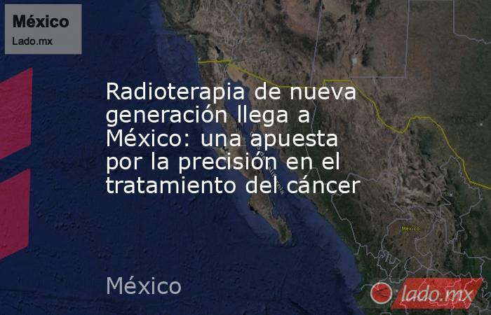 Radioterapia de nueva generación llega a México: una apuesta por la precisión en el tratamiento del cáncer. Noticias en tiempo real