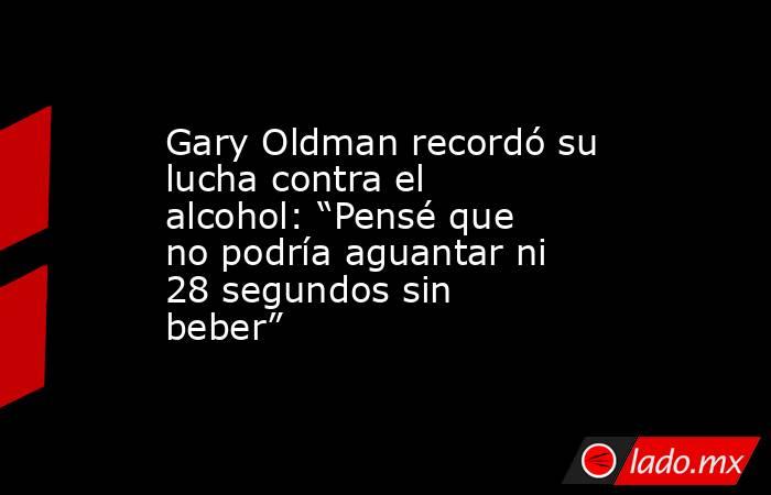 Gary Oldman recordó su lucha contra el alcohol: “Pensé que no podría aguantar ni 28 segundos sin beber”  . Noticias en tiempo real