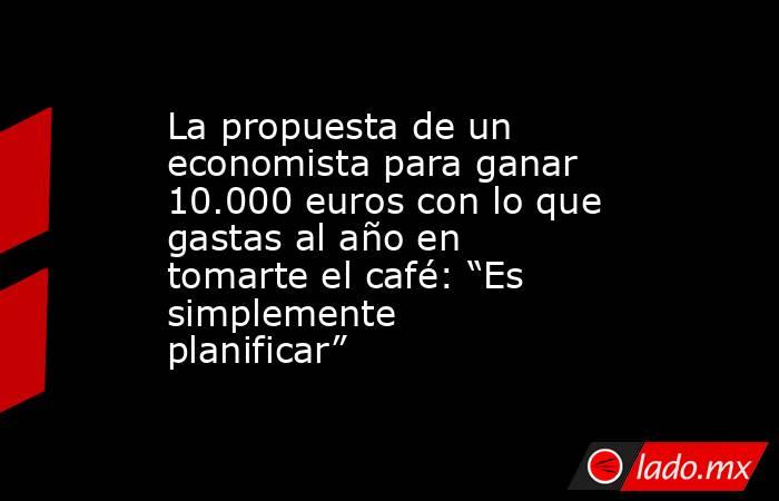 La propuesta de un economista para ganar 10.000 euros con lo que gastas al año en tomarte el café: “Es simplemente planificar” . Noticias en tiempo real