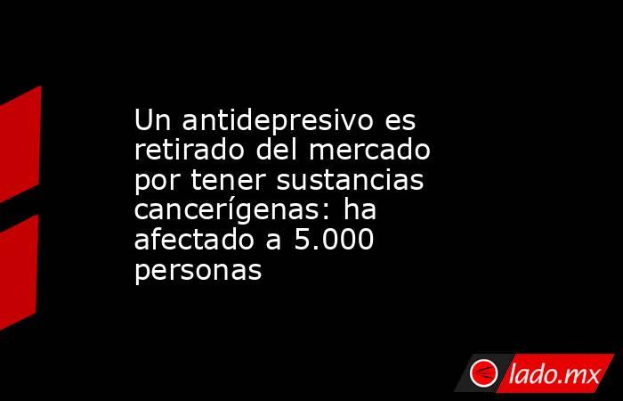Un antidepresivo es retirado del mercado por tener sustancias cancerígenas: ha afectado a 5.000 personas. Noticias en tiempo real