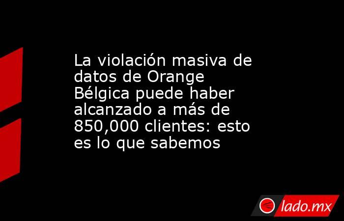 La violación masiva de datos de Orange Bélgica puede haber alcanzado a más de 850,000 clientes: esto es lo que sabemos. Noticias en tiempo real