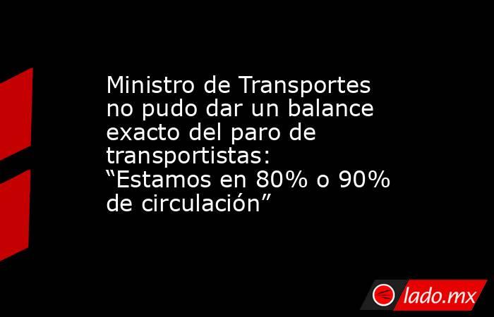Ministro de Transportes no pudo dar un balance exacto del paro de transportistas: “Estamos en 80% o 90% de circulación”. Noticias en tiempo real
