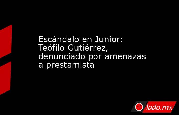 Escándalo en Junior: Teófilo Gutiérrez, denunciado por amenazas a prestamista. Noticias en tiempo real