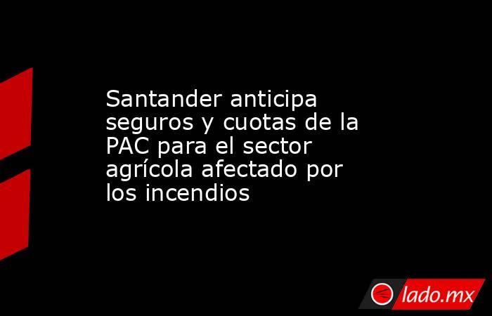 Santander anticipa seguros y cuotas de la PAC para el sector agrícola afectado por los incendios. Noticias en tiempo real