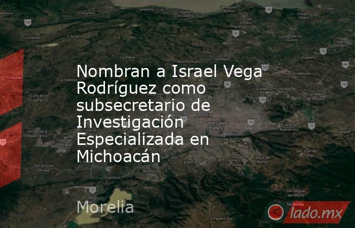 Nombran a Israel Vega Rodríguez como subsecretario de Investigación Especializada en Michoacán. Noticias en tiempo real