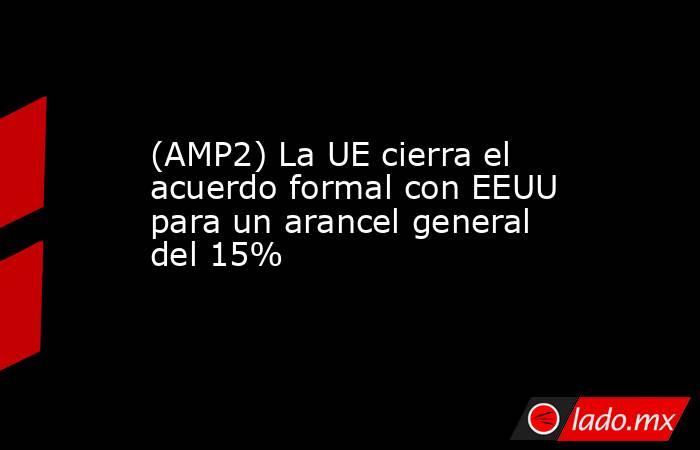 (AMP2) La UE cierra el acuerdo formal con EEUU para un arancel general del 15%. Noticias en tiempo real