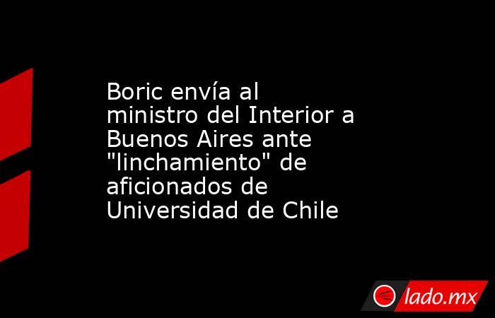 Boric envía al ministro del Interior a Buenos Aires ante 