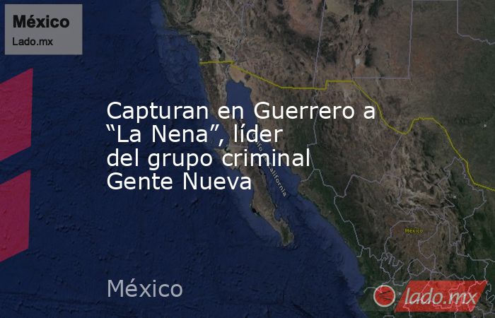 Capturan en Guerrero a “La Nena”, líder del grupo criminal Gente Nueva. Noticias en tiempo real