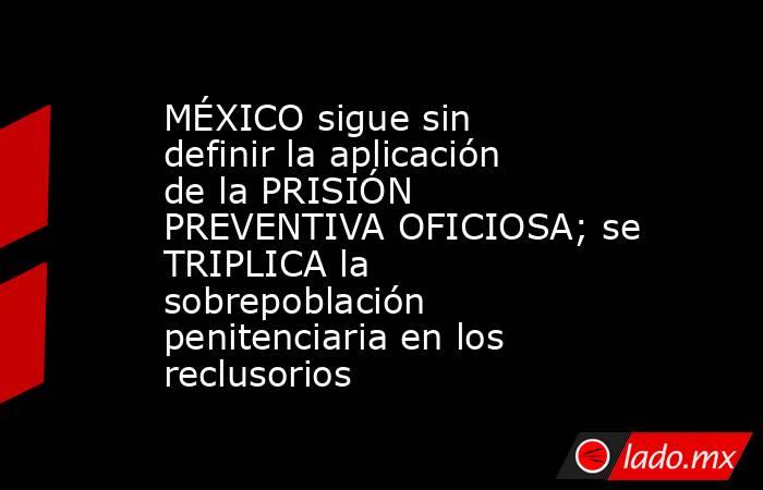 MÉXICO sigue sin definir la aplicación de la PRISIÓN PREVENTIVA OFICIOSA; se TRIPLICA la sobrepoblación penitenciaria en los reclusorios. Noticias en tiempo real