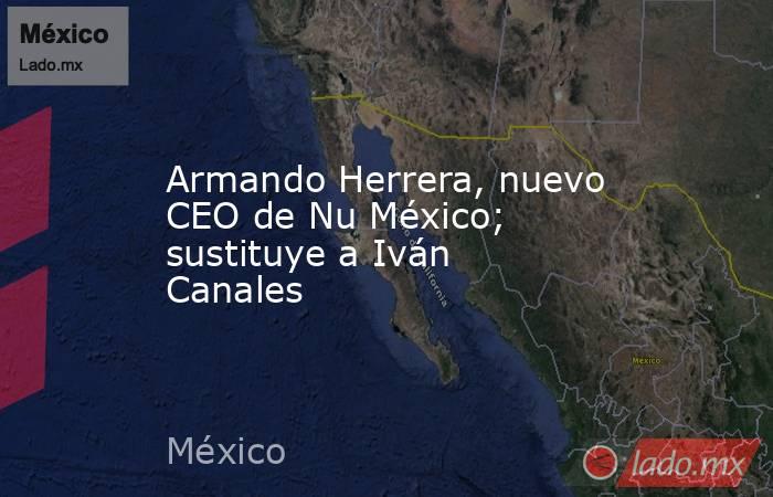 Armando Herrera, nuevo CEO de Nu México; sustituye a Iván Canales. Noticias en tiempo real