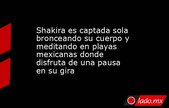 Shakira es captada sola bronceando su cuerpo y meditando en playas mexicanas donde disfruta de una pausa en su gira. Noticias en tiempo real