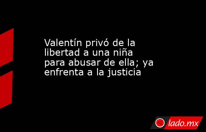 Valentín privó de la libertad a una niña para abusar de ella; ya enfrenta a la justicia. Noticias en tiempo real