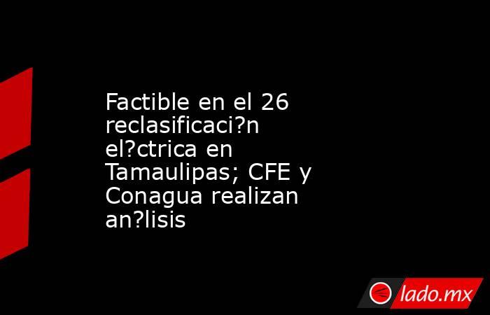 Factible en el 26 reclasificaci?n el?ctrica en Tamaulipas; CFE y Conagua realizan an?lisis. Noticias en tiempo real