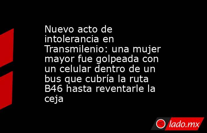 Nuevo acto de intolerancia en Transmilenio: una mujer mayor fue golpeada con un celular dentro de un bus que cubría la ruta B46 hasta reventarle la ceja. Noticias en tiempo real