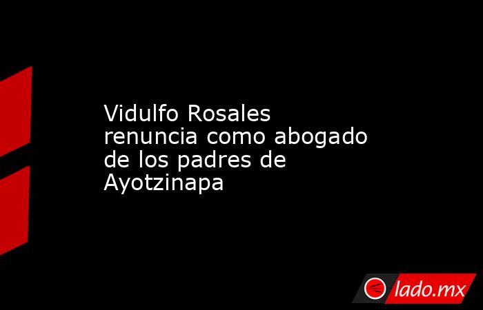 Vidulfo Rosales renuncia como abogado de los padres de Ayotzinapa. Noticias en tiempo real