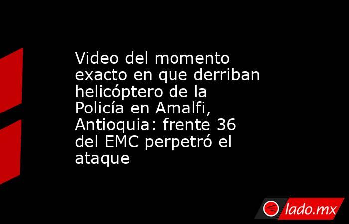Video del momento exacto en que derriban helicóptero de la Policía en Amalfi, Antioquia: frente 36 del EMC perpetró el ataque . Noticias en tiempo real