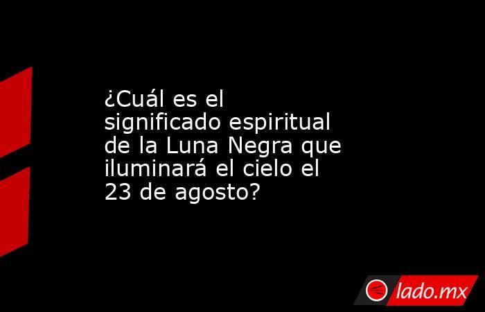 ¿Cuál es el significado espiritual de la Luna Negra que iluminará el cielo el 23 de agosto?. Noticias en tiempo real