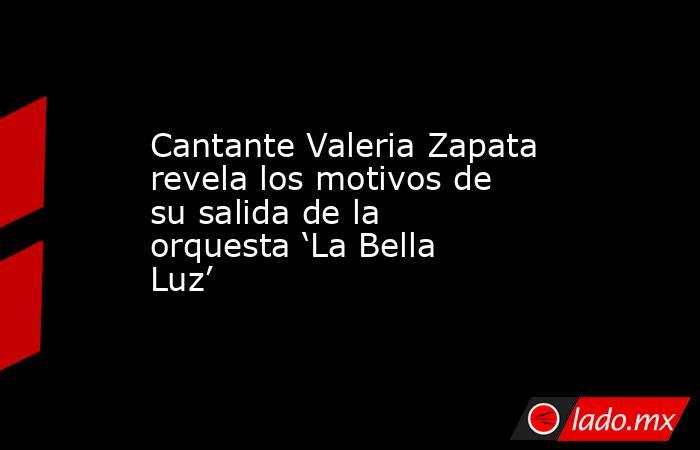 Cantante Valeria Zapata revela los motivos de su salida de la orquesta ‘La Bella Luz’ . Noticias en tiempo real