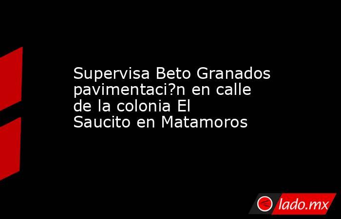 Supervisa Beto Granados pavimentaci?n en calle de la colonia El Saucito en Matamoros. Noticias en tiempo real