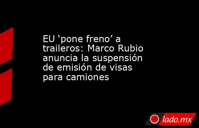 EU ‘pone freno’ a traileros: Marco Rubio anuncia la suspensión de emisión de visas para camiones. Noticias en tiempo real