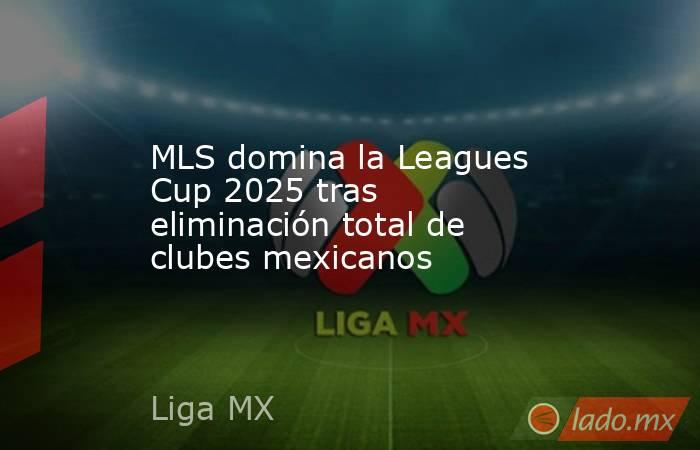 MLS domina la Leagues Cup 2025 tras eliminación total de clubes mexicanos. Noticias en tiempo real