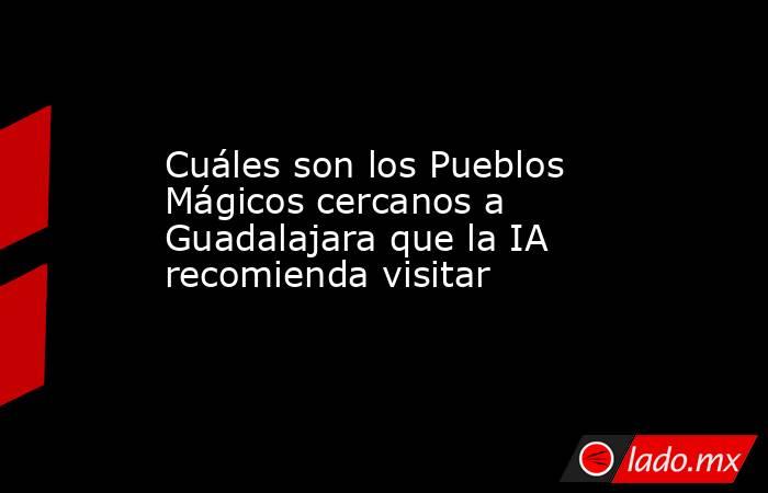 Cuáles son los Pueblos Mágicos cercanos a Guadalajara que la IA recomienda visitar. Noticias en tiempo real