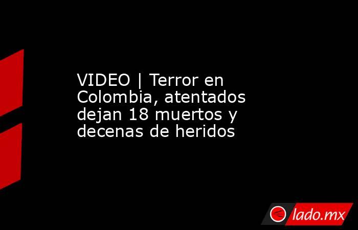 VIDEO | Terror en Colombia, atentados dejan 18 muertos y decenas de heridos. Noticias en tiempo real