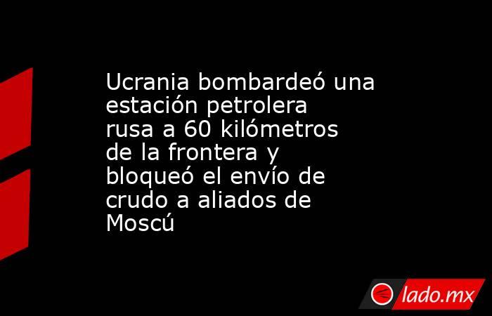 Ucrania bombardeó una estación petrolera rusa a 60 kilómetros de la frontera y bloqueó el envío de crudo a aliados de Moscú. Noticias en tiempo real